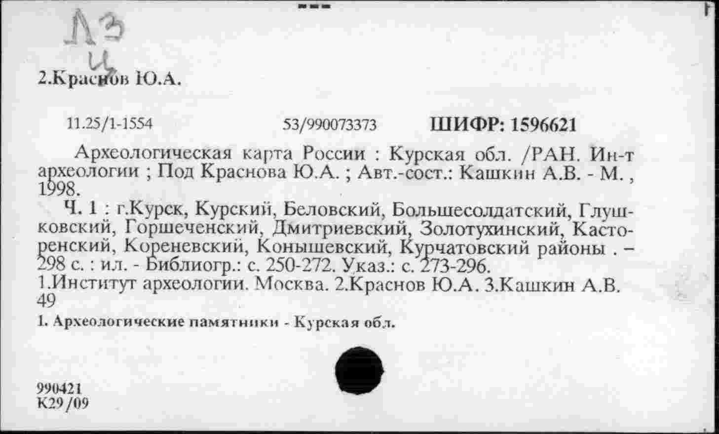 ﻿>в Ю.А.
11.25/1-1554	53/990073373 ШИФР: 1596621
Археологическая карта России : Курская обл. /РАН. Ин-т археологии ; Под Краснова Ю.А. ; Авт.-сост.: Кашкин А.В. - М 1998.
Ч. 1 : г.Курск, Курский, Беловский, Большесолдатский, Глуш-ковский, Горшеченский, Дмитриевский, Золотухинский, Касто-ренский, Кореневский, Конышевский, Курчатовский районы . -298 с. : ил. - Библиогр.: с. 250-272. Указ.: с. 273-296.
1 .Институт археологии. Москва. 2.Краснов Ю.А. З.Кашкин А.В.
1. Археологические памятники - Курская обл.
990421 К29/09